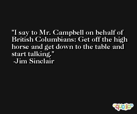 I say to Mr. Campbell on behalf of British Columbians: Get off the high horse and get down to the table and start talking. -Jim Sinclair
