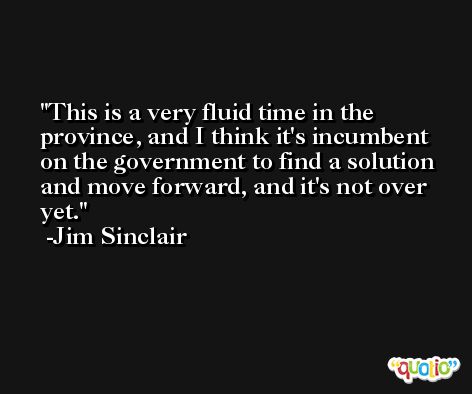 This is a very fluid time in the province, and I think it's incumbent on the government to find a solution and move forward, and it's not over yet. -Jim Sinclair