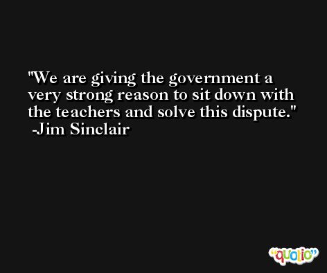 We are giving the government a very strong reason to sit down with the teachers and solve this dispute. -Jim Sinclair