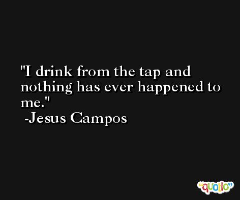 I drink from the tap and nothing has ever happened to me. -Jesus Campos