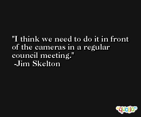 I think we need to do it in front of the cameras in a regular council meeting. -Jim Skelton