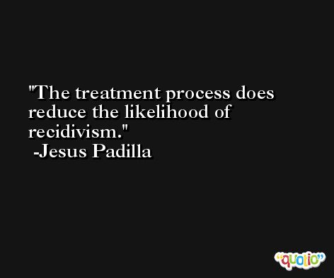 The treatment process does reduce the likelihood of recidivism. -Jesus Padilla