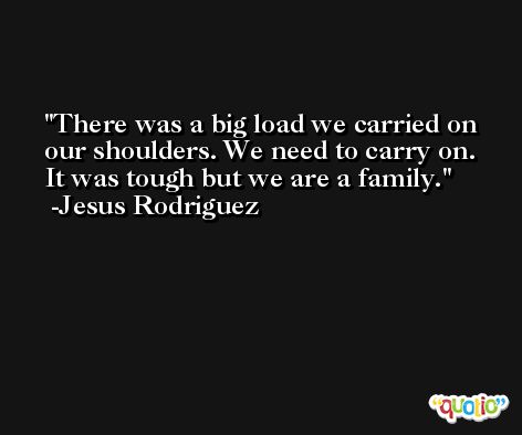 There was a big load we carried on our shoulders. We need to carry on. It was tough but we are a family. -Jesus Rodriguez
