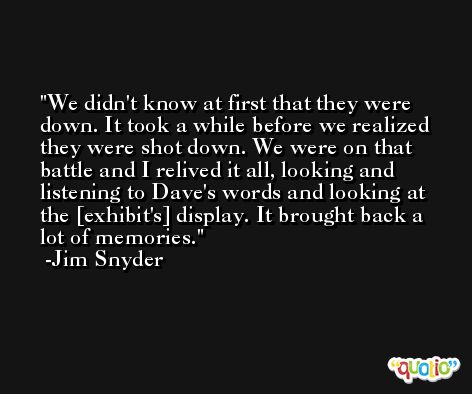 We didn't know at first that they were down. It took a while before we realized they were shot down. We were on that battle and I relived it all, looking and listening to Dave's words and looking at the [exhibit's] display. It brought back a lot of memories. -Jim Snyder