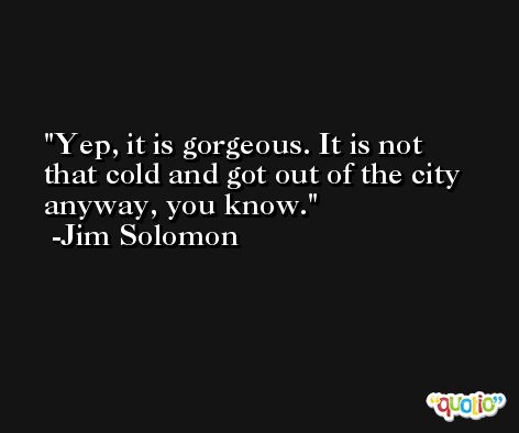 Yep, it is gorgeous. It is not that cold and got out of the city anyway, you know. -Jim Solomon