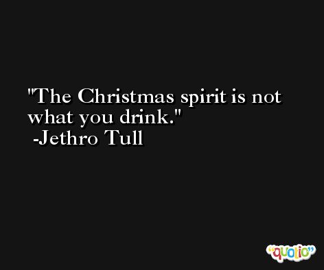 The Christmas spirit is not what you drink. -Jethro Tull