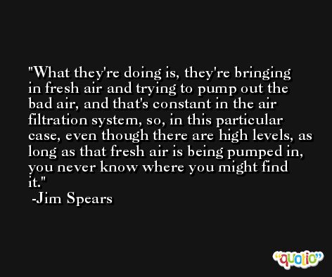 What they're doing is, they're bringing in fresh air and trying to pump out the bad air, and that's constant in the air filtration system, so, in this particular case, even though there are high levels, as long as that fresh air is being pumped in, you never know where you might find it. -Jim Spears