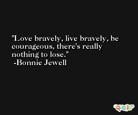 Love bravely, live bravely, be courageous, there's really nothing to lose. -Bonnie Jewell