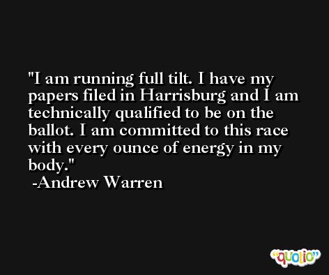 I am running full tilt. I have my papers filed in Harrisburg and I am technically qualified to be on the ballot. I am committed to this race with every ounce of energy in my body. -Andrew Warren