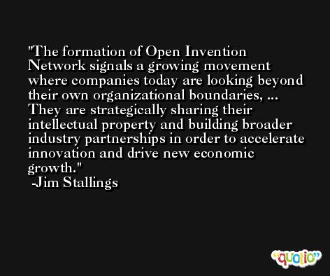 The formation of Open Invention Network signals a growing movement where companies today are looking beyond their own organizational boundaries, ... They are strategically sharing their intellectual property and building broader industry partnerships in order to accelerate innovation and drive new economic growth. -Jim Stallings