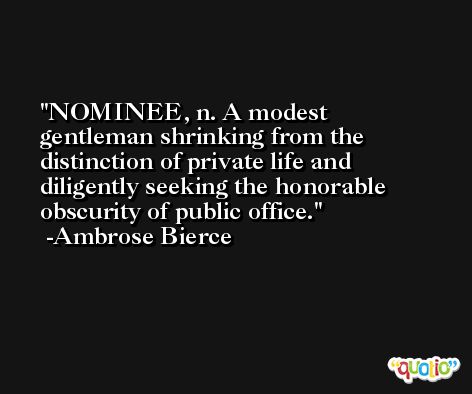 NOMINEE, n. A modest gentleman shrinking from the distinction of private life and diligently seeking the honorable obscurity of public office. -Ambrose Bierce