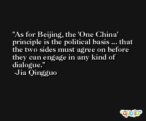 As for Beijing, the 'One China' principle is the political basis ... that the two sides must agree on before they can engage in any kind of dialogue. -Jia Qingguo