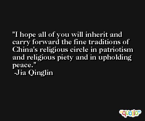 I hope all of you will inherit and carry forward the fine traditions of China's religious circle in patriotism and religious piety and in upholding peace. -Jia Qinglin