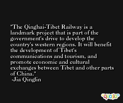 The Qinghai-Tibet Railway is a landmark project that is part of the government's drive to develop the country's western regions. It will benefit the development of Tibet's communications and tourism, and promote economic and cultural exchanges between Tibet and other parts of China. -Jia Qinglin