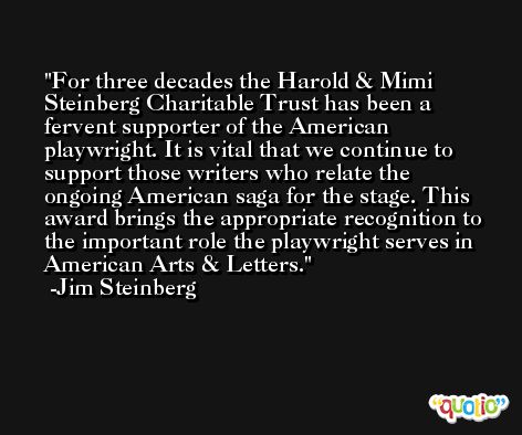 For three decades the Harold & Mimi Steinberg Charitable Trust has been a fervent supporter of the American playwright. It is vital that we continue to support those writers who relate the ongoing American saga for the stage. This award brings the appropriate recognition to the important role the playwright serves in American Arts & Letters. -Jim Steinberg