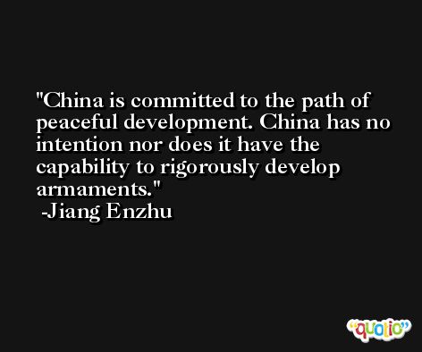 China is committed to the path of peaceful development. China has no intention nor does it have the capability to rigorously develop armaments. -Jiang Enzhu
