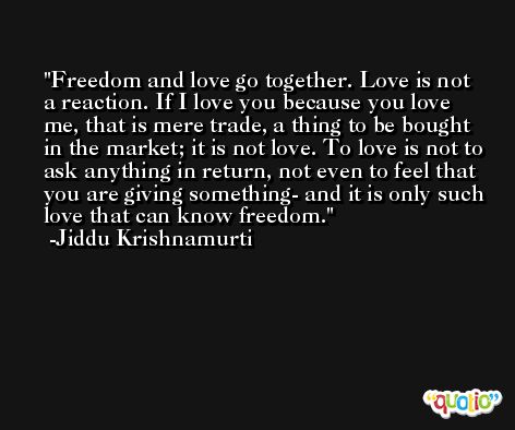 Freedom and love go together. Love is not a reaction. If I love you because you love me, that is mere trade, a thing to be bought in the market; it is not love. To love is not to ask anything in return, not even to feel that you are giving something- and it is only such love that can know freedom. -Jiddu Krishnamurti