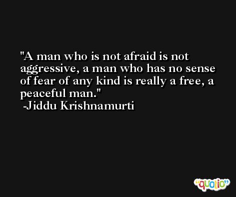 A man who is not afraid is not aggressive, a man who has no sense of fear of any kind is really a free, a peaceful man. -Jiddu Krishnamurti