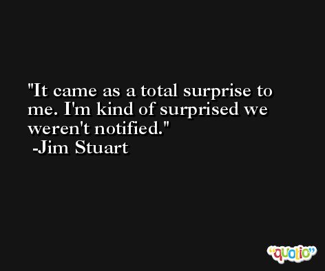 It came as a total surprise to me. I'm kind of surprised we weren't notified. -Jim Stuart