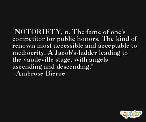 NOTORIETY, n. The fame of one's competitor for public honors. The kind of renown most accessible and acceptable to mediocrity. A Jacob's-ladder leading to the vaudeville stage, with angels ascending and descending. -Ambrose Bierce