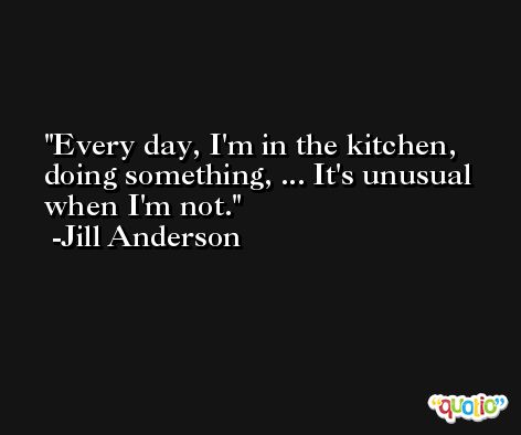 Every day, I'm in the kitchen, doing something, ... It's unusual when I'm not. -Jill Anderson