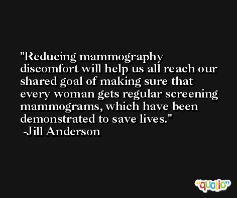 Reducing mammography discomfort will help us all reach our shared goal of making sure that every woman gets regular screening mammograms, which have been demonstrated to save lives. -Jill Anderson