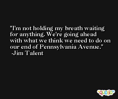 I'm not holding my breath waiting for anything. We're going ahead with what we think we need to do on our end of Pennsylvania Avenue. -Jim Talent