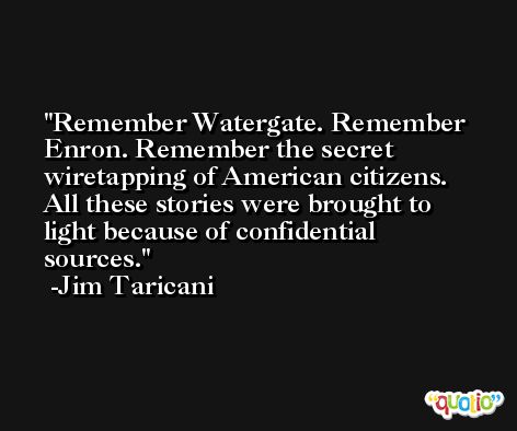 Remember Watergate. Remember Enron. Remember the secret wiretapping of American citizens. All these stories were brought to light because of confidential sources. -Jim Taricani