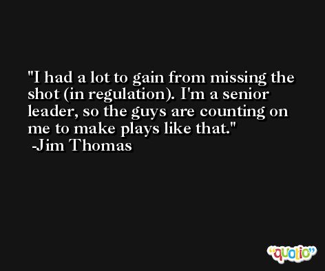 I had a lot to gain from missing the shot (in regulation). I'm a senior leader, so the guys are counting on me to make plays like that. -Jim Thomas