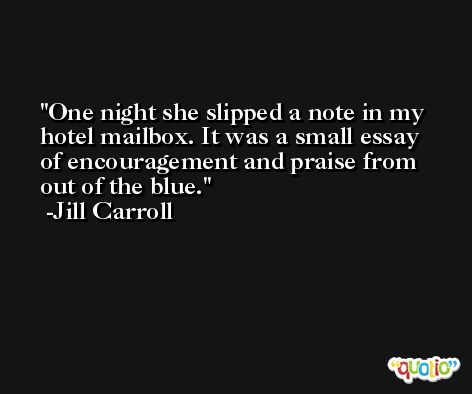 One night she slipped a note in my hotel mailbox. It was a small essay of encouragement and praise from out of the blue. -Jill Carroll