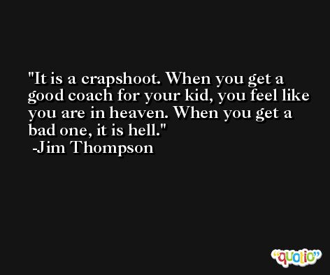 It is a crapshoot. When you get a good coach for your kid, you feel like you are in heaven. When you get a bad one, it is hell. -Jim Thompson