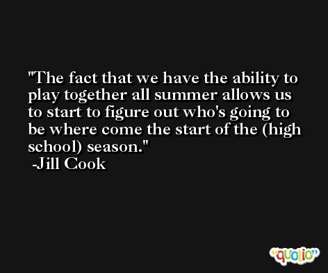 The fact that we have the ability to play together all summer allows us to start to figure out who's going to be where come the start of the (high school) season. -Jill Cook