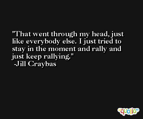 That went through my head, just like everybody else. I just tried to stay in the moment and rally and just keep rallying. -Jill Craybas
