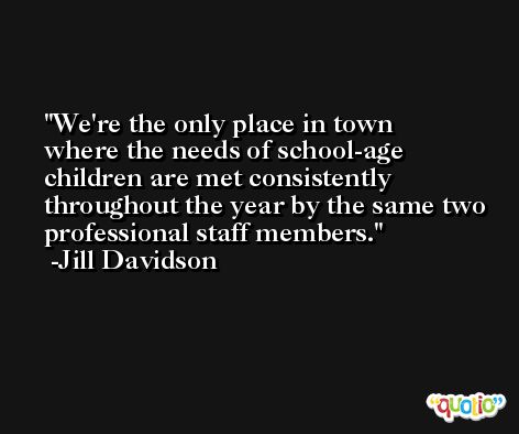 We're the only place in town where the needs of school-age children are met consistently throughout the year by the same two professional staff members. -Jill Davidson