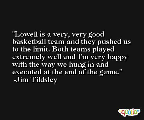 Lowell is a very, very good basketball team and they pushed us to the limit. Both teams played extremely well and I'm very happy with the way we hung in and executed at the end of the game. -Jim Tildsley