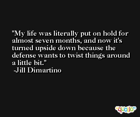My life was literally put on hold for almost seven months, and now it's turned upside down because the defense wants to twist things around a little bit. -Jill Dimartino