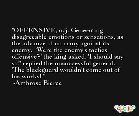 OFFENSIVE, adj. Generating disagreeable emotions or sensations, as the advance of an army against its enemy.  'Were the enemy's tactics offensive?' the king asked. 'I should say so!' replied the unsuccessful general. 'The blackguard wouldn't come out of his works!' -Ambrose Bierce