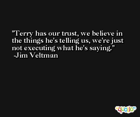 Terry has our trust, we believe in the things he's telling us, we're just not executing what he's saying. -Jim Veltman