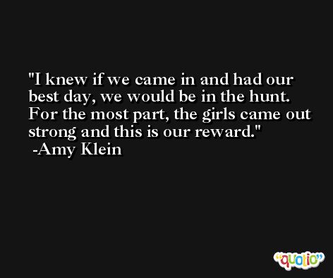I knew if we came in and had our best day, we would be in the hunt. For the most part, the girls came out strong and this is our reward. -Amy Klein