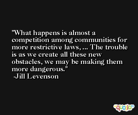 What happens is almost a competition among communities for more restrictive laws, ... The trouble is as we create all these new obstacles, we may be making them more dangerous. -Jill Levenson