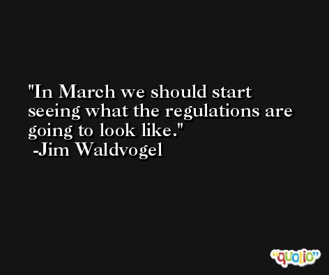 In March we should start seeing what the regulations are going to look like. -Jim Waldvogel