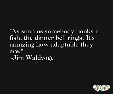 As soon as somebody hooks a fish, the dinner bell rings. It's amazing how adaptable they are. -Jim Waldvogel