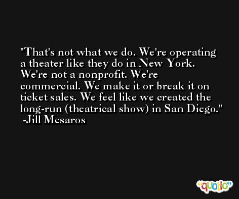 That's not what we do. We're operating a theater like they do in New York. We're not a nonprofit. We're commercial. We make it or break it on ticket sales. We feel like we created the long-run (theatrical show) in San Diego. -Jill Mesaros