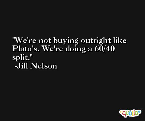 We're not buying outright like Plato's. We're doing a 60/40 split. -Jill Nelson