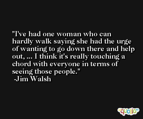 I've had one woman who can hardly walk saying she had the urge of wanting to go down there and help out, ... I think it's really touching a chord with everyone in terms of seeing those people. -Jim Walsh