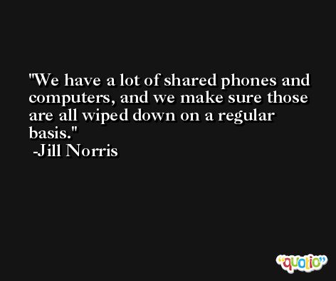 We have a lot of shared phones and computers, and we make sure those are all wiped down on a regular basis. -Jill Norris