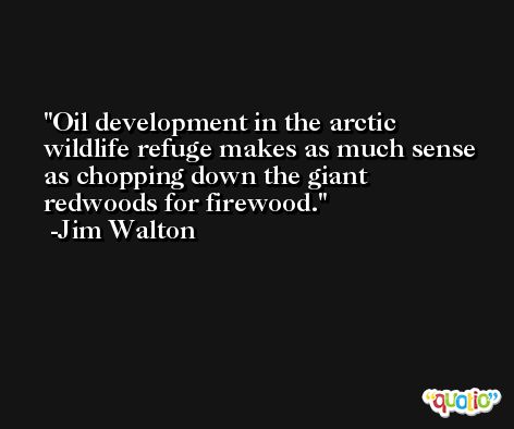 Oil development in the arctic wildlife refuge makes as much sense as chopping down the giant redwoods for firewood. -Jim Walton