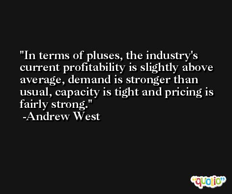In terms of pluses, the industry's current profitability is slightly above average, demand is stronger than usual, capacity is tight and pricing is fairly strong. -Andrew West