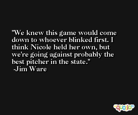 We knew this game would come down to whoever blinked first. I think Nicole held her own, but we're going against probably the best pitcher in the state. -Jim Ware