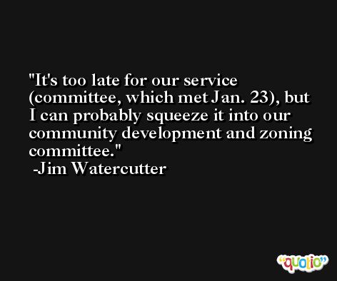 It's too late for our service (committee, which met Jan. 23), but I can probably squeeze it into our community development and zoning committee. -Jim Watercutter